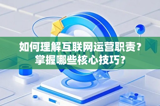如何理解互联网运营职责？掌握哪些核心技巧？