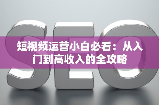 短视频运营小白必看：从入门到高收入的全攻略
