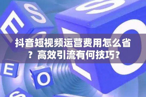 抖音短视频运营费用怎么省？高效引流有何技巧？