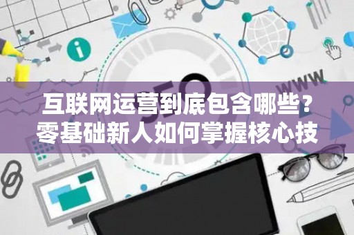 互联网运营到底包含哪些？零基础新人如何掌握核心技巧？