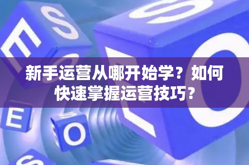 新手运营从哪开始学?如何快速掌握运营技巧? 新手运营从哪开始学?如何快速掌握运营技巧?