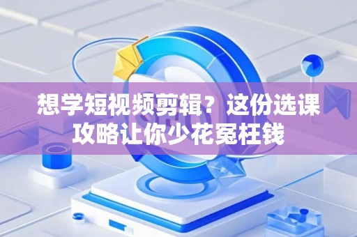想学短视频剪辑？这份选课攻略让你少花冤枉钱